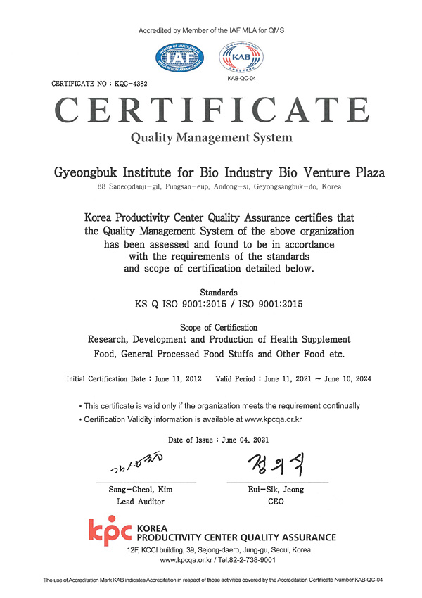 Accredited by Member of the IAF MLA for QMS  / IAF, KAB(KAB-QC-04) / CERTIFICATE NO : KQC-4382  / CERTIFICATE  / Quality Management System  / Gyeongbuk Institute for Bio Industry Bio Venture Plaza  / 88 Saneopdanji-gil, Pungsan-eup, Andong-si, Geyongsangbuk-do, Korea  / Korea Productivity Center Quality Assurance certifies that the Quality Management System of the above organization has been assessed and found to be in accordance with the requirements of the standards and scope of certification detailed below.  / Standards KS Q ISO 9001:2015 / ISO 9001:2015  / Scope of Certification Research, Development and Production of Health Supplement Food, General Processed Food Stuffs and Other Food etc.  / Initial Certification Date : June 11, 2012  / Valid Period : June 11, 2021 – June 10, 2024  / * This certificate is valid only if the organization meets the requirement continually / * Certification Validity information is available at www.kpcqa.or.kr  / Date of Issue : June 04, 2021  / 김상철 Sang-Cheol, Kim Lead Auditor  / 정의식 Eui-Sik, Jeong СЕО  / KPC KOREA PRODUCTIVITY CENTER QUALITY ASSURANCE / 12F, KCCI building, 39, Sejong-daero, Jung-gu, Seoul, Korea  / www.kpcqa.or.kr / Tel.82-2-738-9001  / The use of Accreditation Mark KAB indicates Accreditation in respect of those activities covered by the Accreditation Certificate Number KAB-QC-04
