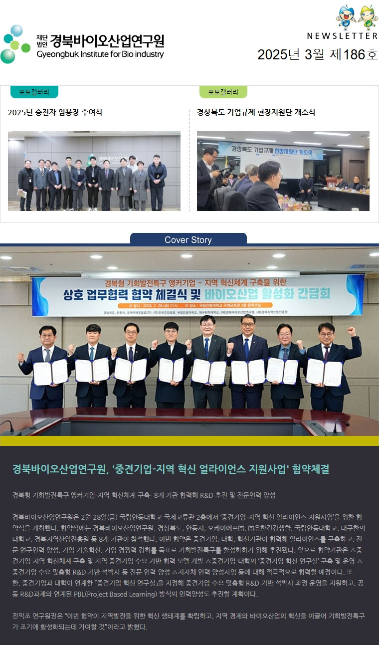 재단법인 경북바이오산업연구원 Gyeongbuk Institute for Bio industry NEWSLETTER 2025년 3월 제186호 포토갤러리(2025년 승진자 임용장 수여식) 포토갤러리(경상북도 기업규제 현장지원단 개소식) Cover Story(바이오벤처프라자 건물 이미지) 경북형 기회발전특구 앵커기업-지역 혁신체계 구축- 8개 기관 협력해 R&D 추진 및 전문인력 양성 

경북바이오산업연구원은 2월 28일(금) 국립안동대학교 국제교류관 2층에서 ‘중견기업-지역 혁신 얼라이언스 지원사업’을 위한 협약식을 개최했다. 협약식에는 경북바이오산업연구원, 경상북도, 안동시, 오케이에프㈜, ㈜유한건강생활, 국립안동대학교, 대구한의대학교, 경북지역산업진흥원 등 8개 기관이 참석했다. 이번 협약은 중견기업, 대학, 혁신기관이 협력해 얼라이언스를 구축하고, 전문 연구인력 양성, 기업 기술혁신, 기업 경쟁력 강화를 목표로 기회발전특구를 활성화하기 위해 추진됐다. 앞으로 협약기관은 △중견기업-지역 혁신체계 구축 및 지역 중견기업 수요 기반 협력 모델 개발 △중견기업-대학의 ‘중견기업 혁신 연구실’ 구축 및 운영 △중견기업 수요 맞춤형 R&D 기반 석박사 등 전문 인력 양성 △지자체 인력 양성사업 등에 대해 적극적으로 협력할 예정이다. 또한, 중견기업과 대학이 연계한 「중견기업 혁신 연구실」을 지정해 중견기업 수요 맞춤형 R&D 기반 석박사 과정 운영을 지원하고, 공동 R&D과제와 연계된 PBL(Project Based Learning) 방식의 인력양성도 추진할 계획이다. 

전익조 연구원장은 “이번 협약이 지역발전을 위한 혁신 생태계를 확립하고, 지역 경제와 바이오산업의 혁신을 이끌어 기회발전특구가 조기에 활성화되는데 기여할 것”이라고 밝혔다.