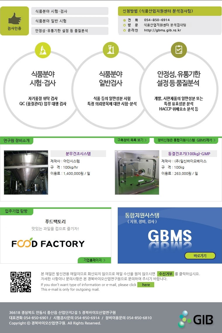 검사인증(식품분야 시험.검사, 식품분야 일반 시험, 안정성.유통기한 설정 등 품질분석) 신청방법(식품산업지원센터 분석검사팀) 전화:054-850-6914, 방문:식품산업지원센터 분석검사팀, 온라인:http://gbms.gib.re.kr 식품분야 시험.검사(자기품질 위탁 검사, QC(품질관리) 업무 대행 검사) 식품분야 일반시험(식품등의 일반성분 시험 특정 의뢰항목에 대한 시험.분석) 안정성,유통기한 설정 등 품질분석(개발, 시판제품의 일반성분 또는 특정 유효성분 분석, HACCP 위해요소 분석 등) 연구원 장비소개, 구축장비 목록보기, 장비신청은 통합지원시스템 GBMS에서 분무건조시스템 제작사 : 아인시스템 규격 : 100kg/hr 이용료 : 1,400,000원 / 일 동결건조기(100kg)-GMP 제작사 : (주)일신바이오베이스 규격 : 100kg 이용료 : 263,000원 / 일 푸드팩토리 맛있는 과일을 컵으로 즐기자! 기업홈페이지 통합지원시스템(지원,장비,검사) GBMS 바로가기 본 메일은 발신전용 메일이므로 회신되지 않으므로 메일 수신을 원치 않으시면 수신거부를 클릭하십시요. 자세한 사항이나 문의사항은 본 경북바이오연구원으로 문의하여 주시기 바랍니다. If you don\