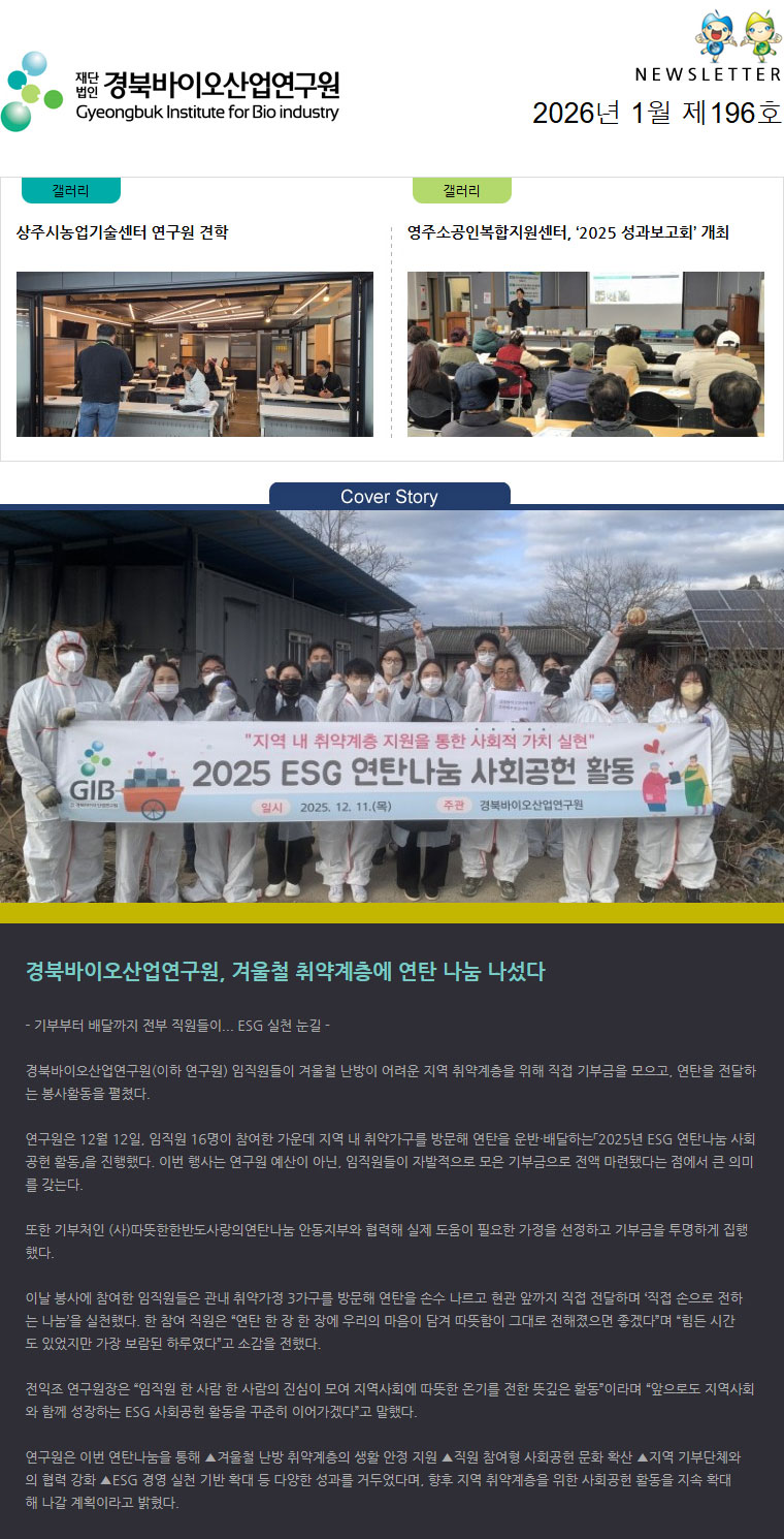 재단법인 경북바이오산업연구원 Gyeongbuk Institute for Bio industry NEWSLETTER 2026년 1월 제196호 갤러리(상주시농업기술센터 연구원 견학) 갤러리(영주소공인복합지원센터, ‘2025 성과보고회’ 개최) Cover Story(바이오벤처프라자 건물 이미지) - 기부부터 배달까지 전부 직원들이... ESG 실천 눈길 -

경북바이오산업연구원(이하 연구원) 임직원들이 겨울철 난방이 어려운 지역 취약계층을 위해 직접 기부금을 모으고, 연탄을 전달하는 봉사활동을 펼쳤다.

연구원은 12월 12일, 임직원 16명이 참여한 가운데 지역 내 취약가구를 방문해 연탄을 운반·배달하는「2025년 ESG 연탄나눔 사회공헌 활동」을 진행했다. 이번 행사는 연구원 예산이 아닌, 임직원들이 자발적으로 모은 기부금으로 전액 마련됐다는 점에서 큰 의미를 갖는다.

또한 기부처인 (사)따뜻한한반도사랑의연탄나눔 안동지부와 협력해 실제 도움이 필요한 가정을 선정하고 기부금을 투명하게 집행했다.

이날 봉사에 참여한 임직원들은 관내 취약가정 3가구를 방문해 연탄을 손수 나르고 현관 앞까지 직접 전달하며 ‘직접 손으로 전하는 나눔’을 실천했다. 한 참여 직원은 “연탄 한 장 한 장에 우리의 마음이 담겨 따뜻함이 그대로 전해졌으면 좋겠다”며 “힘든 시간도 있었지만 가장 보람된 하루였다”고 소감을 전했다.

전익조 연구원장은 “임직원 한 사람 한 사람의 진심이 모여 지역사회에 따뜻한 온기를 전한 뜻깊은 활동”이라며 “앞으로도 지역사회와 함께 성장하는 ESG 사회공헌 활동을 꾸준히 이어가겠다”고 말했다.

연구원은 이번 연탄나눔을 통해 ▲겨울철 난방 취약계층의 생활 안정 지원 ▲직원 참여형 사회공헌 문화 확산 ▲지역 기부단체와의 협력 강화 ▲ESG 경영 실천 기반 확대 등 다양한 성과를 거두었다며, 향후 지역 취약계층을 위한 사회공헌 활동을 지속 확대해 나갈 계획이라고 밝혔다.