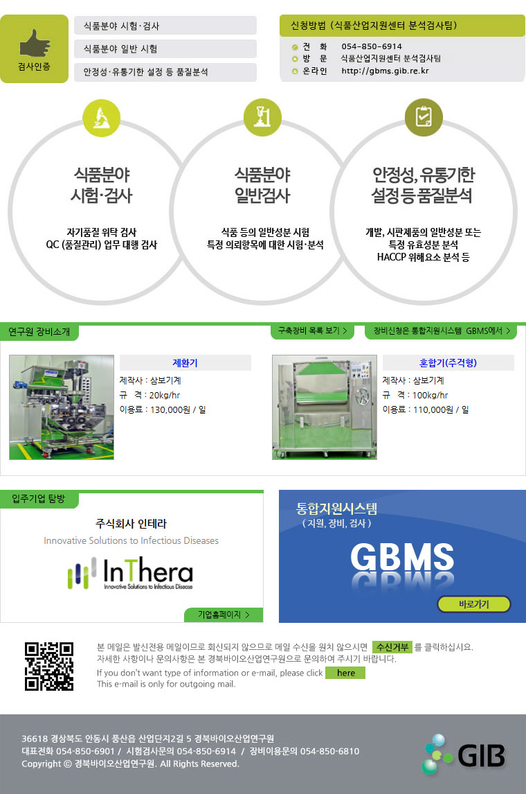 검사인증(식품분야 시험.검사, 식품분야 일반 시험, 안정성.유통기한 설정 등 품질분석) 신청방법(식품산업지원센터 분석검사팀) 전화:054-850-6914, 방문:식품산업지원센터 분석검사팀, 온라인:http://gbms.gib.re.kr 식품분야 시험.검사(자기품질 위탁 검사, QC(품질관리) 업무 대행 검사) 식품분야 일반시험(식품등의 일반성분 시험 특정 의뢰항목에 대한 시험.분석) 안정성,유통기한 설정 등 품질분석(개발, 시판제품의 일반성분 또는 특정 유효성분 분석, HACCP 위해요소 분석 등) 연구원 장비소개, 구축장비 목록보기, 장비신청은 통합지원시스템 GBMS에서 제환기 제작사 : 삼보기계 규격 : 20kg/hr 이용료 : 130,000원 / 일 혼합기(주걱형) 제작사 : 삼보기계 규격 : 100kg/hr 이용료 : 110,000원 / 일 주식회사 인테라 Innovative Solutions to Infectious Diseases 기업홈페이지 통합지원시스템(지원,장비,검사) GBMS 바로가기 본 메일은 발신전용 메일이므로 회신되지 않으므로 메일 수신을 원치 않으시면 수신거부를 클릭하십시요. 자세한 사항이나 문의사항은 본 경북바이오연구원으로 문의하여 주시기 바랍니다. If you don\