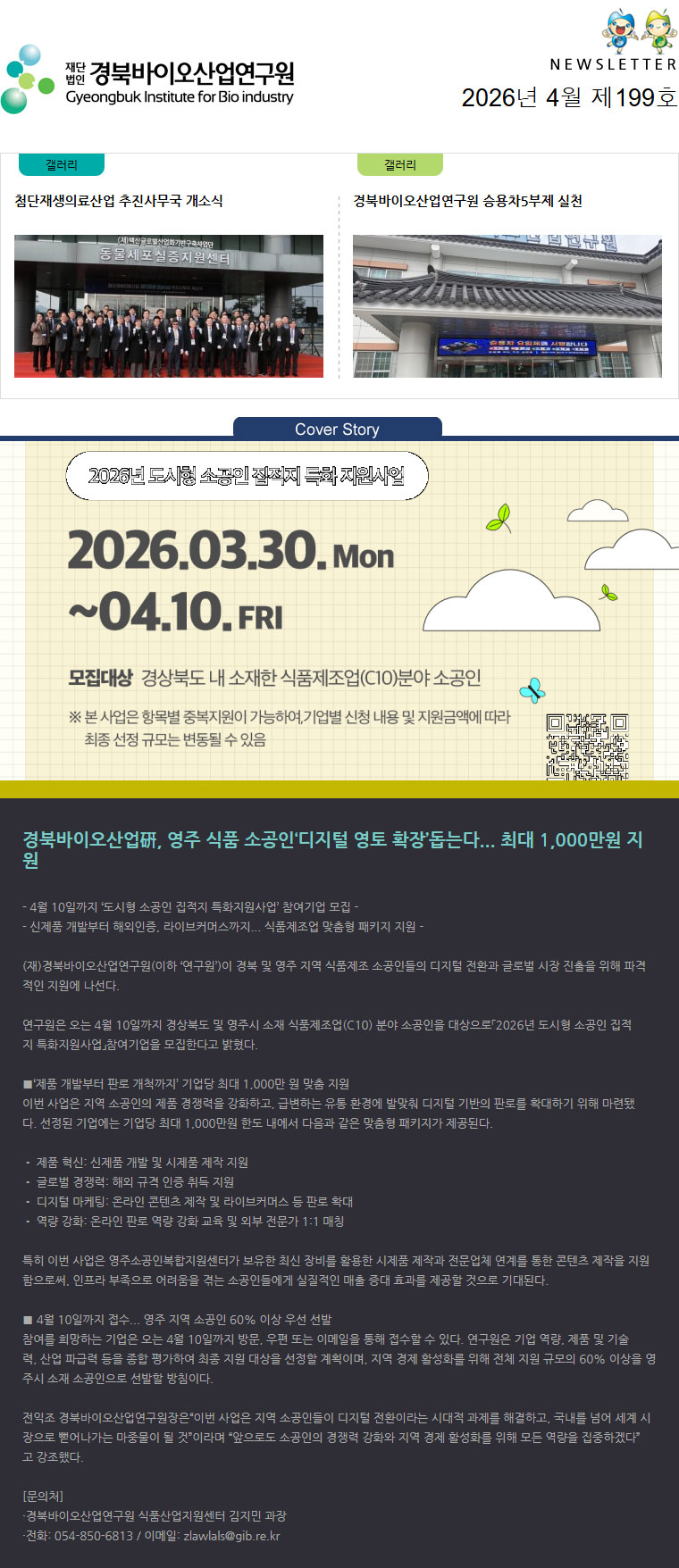 재단법인 경북바이오산업연구원 Gyeongbuk Institute for Bio industry NEWSLETTER 2026년 4월 제199호 갤러리(첨단재생의료산업 추진사무국 개소식) 갤러리(경북바이오산업연구원 승용차5부제 실천) Cover Story(바이오벤처프라자 건물 이미지) - 4월 10일까지 ‘도시형 소공인 집적지 특화지원사업’ 참여기업 모집 -
- 신제품 개발부터 해외인증, 라이브커머스까지... 식품제조업 맞춤형 패키지 지원 -

(재)경북바이오산업연구원(이하 ‘연구원’)이 경북 및 영주 지역 식품제조 소공인들의 디지털 전환과 글로벌 시장 진출을 위해 파격적인 지원에 나선다.

연구원은 오는 4월 10일까지 경상북도 및 영주시 소재 식품제조업(C10) 분야 소공인을 대상으로「2026년 도시형 소공인 집적지 특화지원사업」참여기업을 모집한다고 밝혔다.

■‘제품 개발부터 판로 개척까지’ 기업당 최대 1,000만 원 맞춤 지원
이번 사업은 지역 소공인의 제품 경쟁력을 강화하고, 급변하는 유통 환경에 발맞춰 디지털 기반의 판로를 확대하기 위해 마련됐다. 선정된 기업에는 기업당 최대 1,000만원 한도 내에서 다음과 같은 맞춤형 패키지가 제공된다.

• 제품 혁신: 신제품 개발 및 시제품 제작 지원
• 글로벌 경쟁력: 해외 규격 인증 취득 지원
• 디지털 마케팅: 온라인 콘텐츠 제작 및 라이브커머스 등 판로 확대
• 역량 강화: 온라인 판로 역량 강화 교육 및 외부 전문가 1:1 매칭

특히 이번 사업은 영주소공인복합지원센터가 보유한 최신 장비를 활용한 시제품 제작과 전문업체 연계를 통한 콘텐츠 제작을 지원함으로써, 인프라 부족으로 어려움을 겪는 소공인들에게 실질적인 매출 증대 효과를 제공할 것으로 기대된다.

■ 4월 10일까지 접수... 영주 지역 소공인 60% 이상 우선 선발
참여를 희망하는 기업은 오는 4월 10일까지 방문, 우편 또는 이메일을 통해 접수할 수 있다. 연구원은 기업 역량, 제품 및 기술력, 산업 파급력 등을 종합 평가하여 최종 지원 대상을 선정할 계획이며, 지역 경제 활성화를 위해 전체 지원 규모의 60% 이상을 영주시 소재 소공인으로 선발할 방침이다.

전익조 경북바이오산업연구원장은“이번 사업은 지역 소공인들이 디지털 전환이라는 시대적 과제를 해결하고, 국내를 넘어 세계 시장으로 뻗어나가는 마중물이 될 것”이라며 “앞으로도 소공인의 경쟁력 강화와 지역 경제 활성화를 위해 모든 역량을 집중하겠다”고 강조했다.

[문의처]
·경북바이오산업연구원 식품산업지원센터 김지민 과장
·전화: 054-850-6813 / 이메일: zlawlals@gib.re.kr