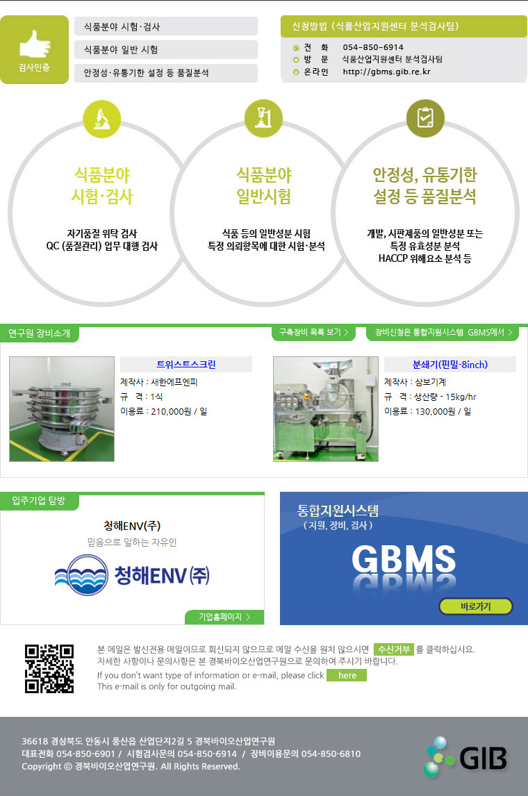 검사인증(식품분야 시험.검사, 식품분야 일반 시험, 안정성.유통기한 설정 등 품질분석) 신청방법(식품산업지원센터 분석검사팀) 전화:054-850-6914, 방문:식품산업지원센터 분석검사팀, 온라인:http://gbms.gib.re.kr 식품분야 시험.검사(자기품질 위탁 검사, QC(품질관리) 업무 대행 검사) 식품분야 일반시험(식품등의 일반성분 시험 특정 의뢰항목에 대한 시험.분석) 안정성,유통기한 설정 등 품질분석(개발, 시판제품의 일반성분 또는 특정 유효성분 분석, HACCP 위해요소 분석 등) 연구원 장비소개, 구축장비 목록보기, 장비신청은 통합지원시스템 GBMS에서 트위스트스크린 제작사 : 새한에프엔피 규격 : 1식 이용료 : 210,000원 / 일 분쇄기(핀밀-8inch) 제작사 : 삼보기계 규격 : 생산량 - 15kg/hr 이용료 : 130,000원 / 일 청해ENV(주) 믿음으로 일하는 자유인 기업홈페이지 통합지원시스템(지원,장비,검사) GBMS 바로가기 본 메일은 발신전용 메일이므로 회신되지 않으므로 메일 수신을 원치 않으시면 수신거부를 클릭하십시요. 자세한 사항이나 문의사항은 본 경북바이오연구원으로 문의하여 주시기 바랍니다. If you don\