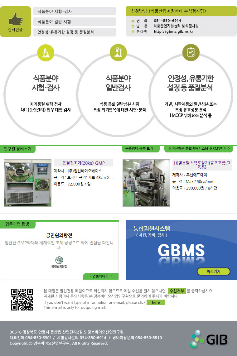 검사인증(식품분야 시험.검사, 식품분야 일반 시험, 안정성.유통기한 설정 등 품질분석) 신청방법(식품산업지원센터 분석검사팀) 전화:054-850-6914, 방문:식품산업지원센터 분석검사팀, 온라인:http://gbms.gib.re.kr 식품분야 시험.검사(자기품질 위탁 검사, QC(품질관리) 업무 대행 검사) 식품분야 일반시험(식품등의 일반성분 시험 특정 의뢰항목에 대한 시험.분석) 안정성,유통기한 설정 등 품질분석(개발, 시판제품의 일반성분 또는 특정 유효성분 분석, HACCP 위해요소 분석 등) 연구원 장비소개, 구축장비 목록보기, 장비신청은 통합지원시스템 GBMS에서 동결건조기(20kg)-GMP 제작사 : (주)일신바이오베이스 규격 : 트레이 규격: 가로 48cm X 세로 38cm X 높이 4cm
트레이 1개당 액상 2.5 ~ 3 L 
트레이 5ea 투입 가능 이용료 : 72,000원 / 일 10열분말스틱포장기(공조포함,교육용) 제작사 : 우신에프에이 규격 : Max 250ea/min 이용료 : 390,000원 / 8시간 공진원외탕전 엄선한 GMP약재와 체계적인 조제 공정으로 약에 진심을 다합니다. 기업홈페이지 통합지원시스템(지원,장비,검사) GBMS 바로가기 본 메일은 발신전용 메일이므로 회신되지 않으므로 메일 수신을 원치 않으시면 수신거부를 클릭하십시요. 자세한 사항이나 문의사항은 본 경북바이오연구원으로 문의하여 주시기 바랍니다. If you don\