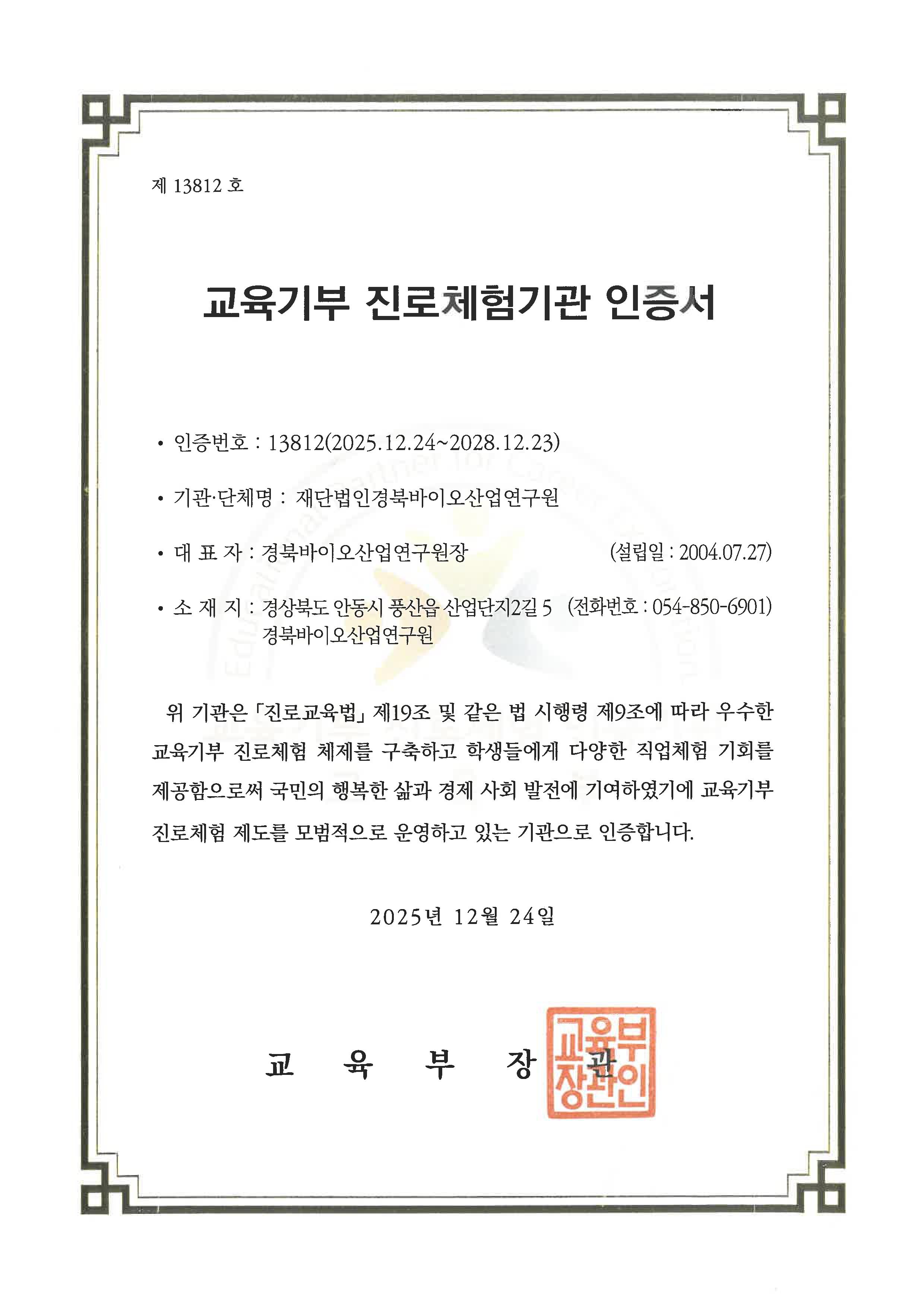 제 13812 호 / 교육기부 진로체험기관 인증서 / 인증번호 : 13812 (2025.12.24~2028.12.23) / 기관·단체명 : 재단법인경북바이오산업연구원 / 대표자 : 경북바이오산업연구원장 / 소 재 지 : 경상북도 안동시 풍산읍 산업단지2길 5 경북바이오산업연구원(전화번호 : 054-850-6901) / 위 기관은 「진로교육법」 제19조 및 같은 법 시행령 제9조에 따라 우수한 교육기부 진로체험 체제를 구축하고 학생들에게 다양한 직업체험 기회를 제공함으로써 국민의 행복한 삶과 경제 사회 발전에 기여하였기에 교육기부 진로체험 제도를 모범적으로 운영하고 있는 기관으로 인증합니다. / 2025년 12월 24일 / 교육부장관(교육부장관인)